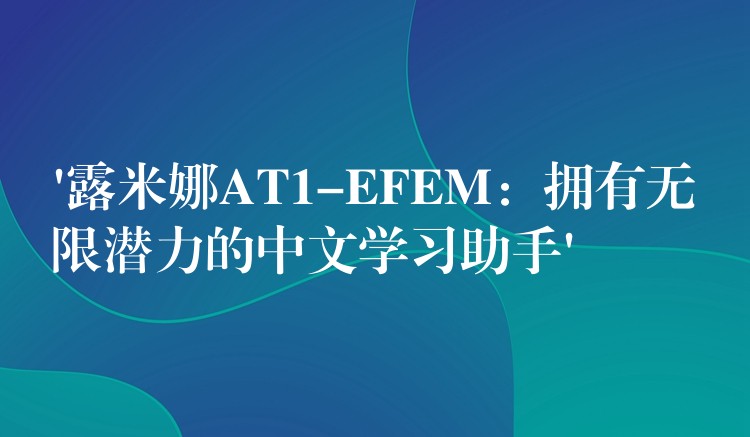 ‘露米娜AT1-EFEM:拥有无限潜力的中文学习助手’