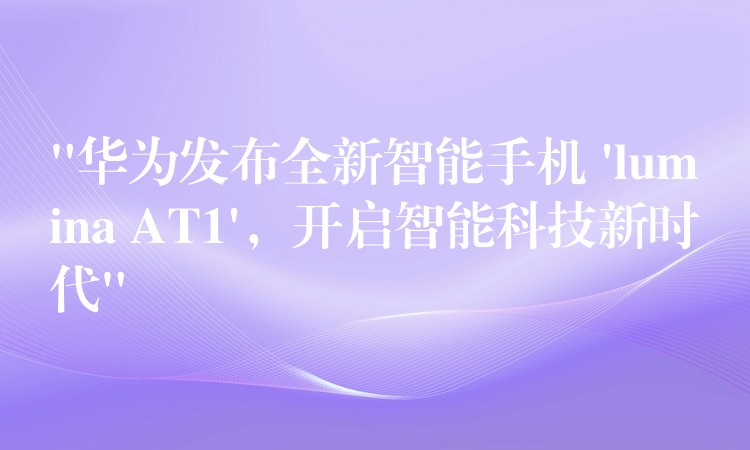 “华为发布全新智能手机 ‘lumina AT1’,开启智能科技新时代”