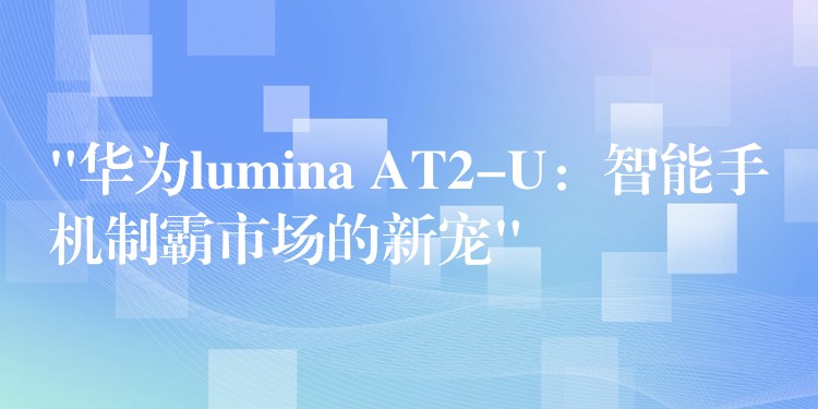 “华为lumina AT2-U:智能手机制霸市场的新宠”
