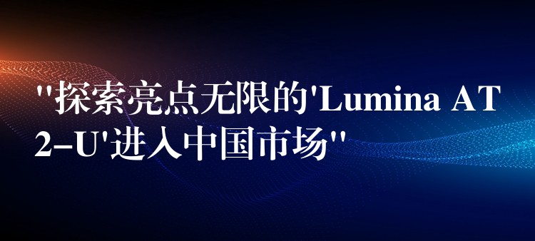 “探索亮点无限的’Lumina AT2-U’进入中国市场”