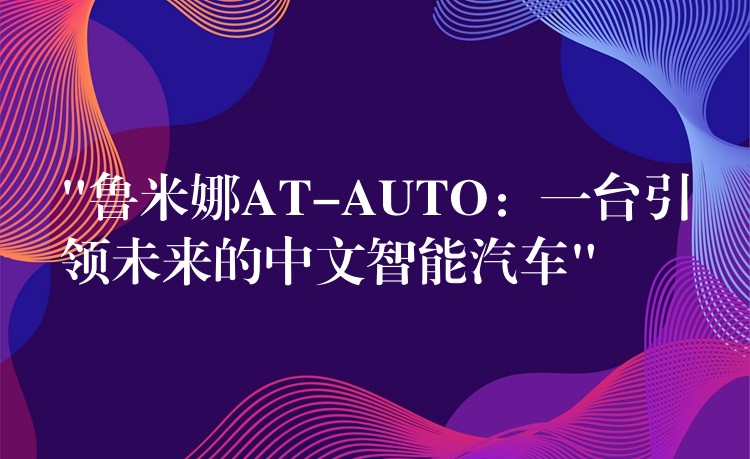 “鲁米娜AT-AUTO：一台引领未来的中文智能汽车”