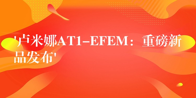 ‘卢米娜AT1-EFEM：重磅新品发布’