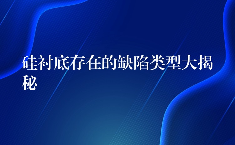 硅衬底存在的缺陷类型大揭秘