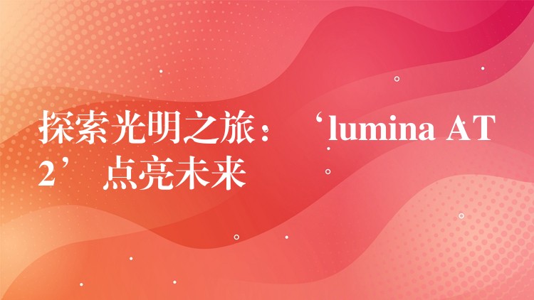 探索光明之旅：‘lumina AT2’ 点亮未来