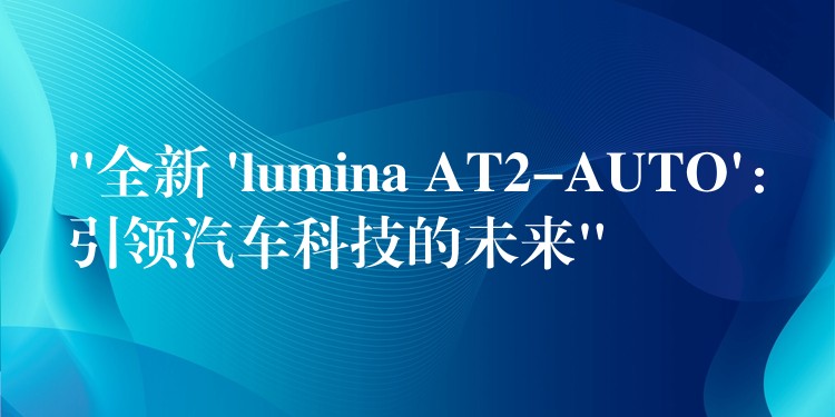 “全新 ‘lumina AT2-AUTO’：引领汽车科技的未来”