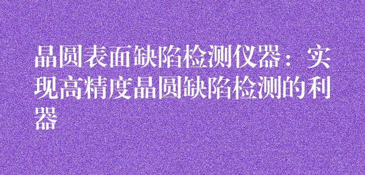 晶圆表面缺陷检测仪器:实现高精度晶圆缺陷检测的利器