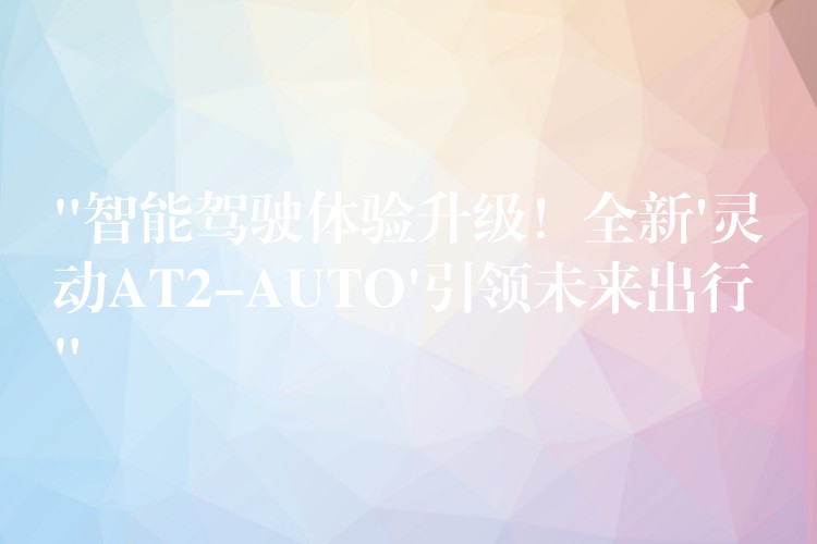 “智能驾驶体验升级！全新’灵动AT2-AUTO’引领未来出行”