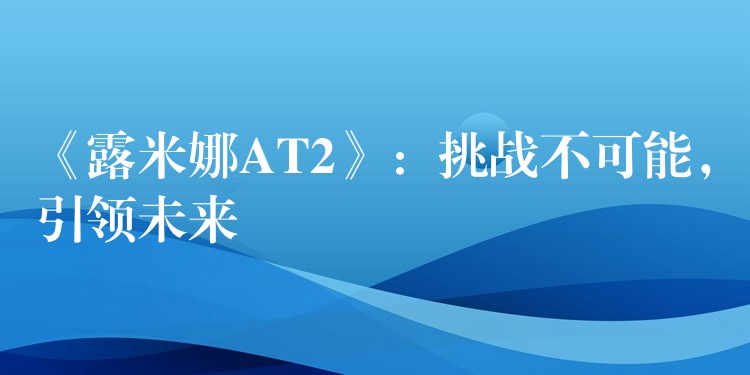 《露米娜AT2》：挑战不可能，引领未来