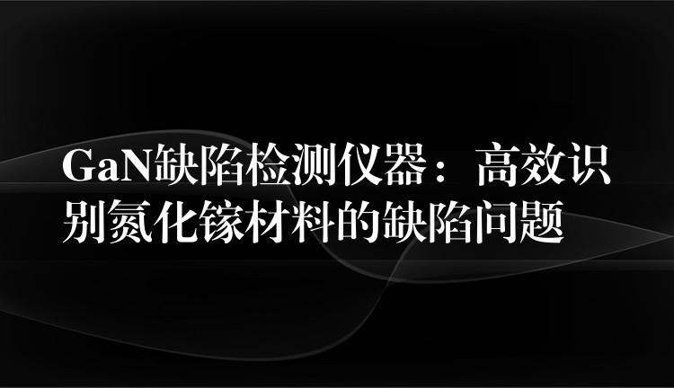 GaN缺陷检测仪器：高效识别氮化镓材料的缺陷问题