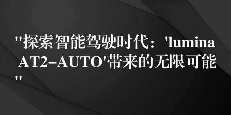 “探索智能驾驶时代：’lumina AT2-AUTO’带来的无限可能”