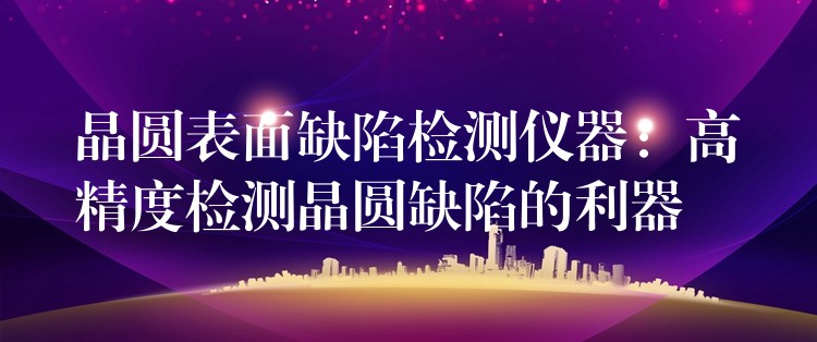 晶圆表面缺陷检测仪器：高精度检测晶圆缺陷的利器