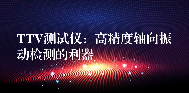 TTV测试仪:高精度轴向振动检测的利器