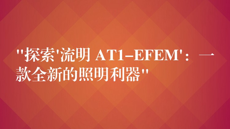 “探索’流明 AT1-EFEM’：一款全新的照明利器”