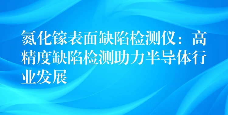 氮化镓表面缺陷检测仪:高精度缺陷检测助力半导体行业发展