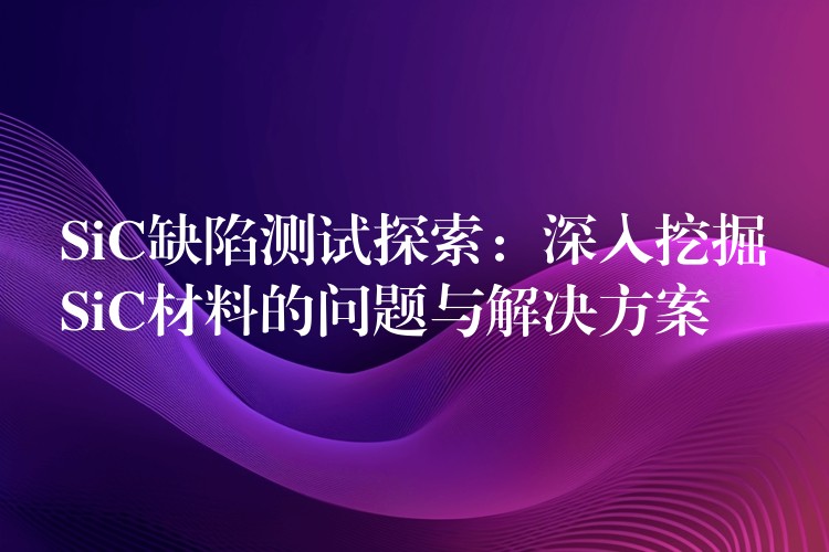SiC缺陷测试探索：深入挖掘SiC材料的问题与解决方案