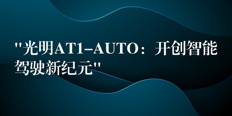 “光明AT1-AUTO:开创智能驾驶新纪元”