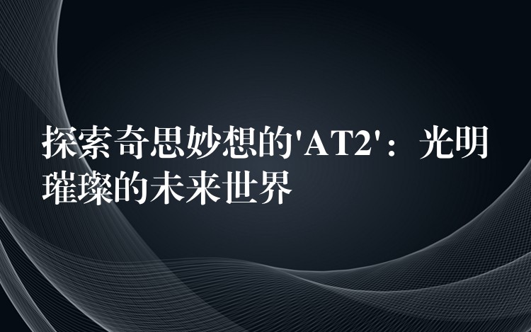 探索奇思妙想的’AT2’:光明璀璨的未来世界