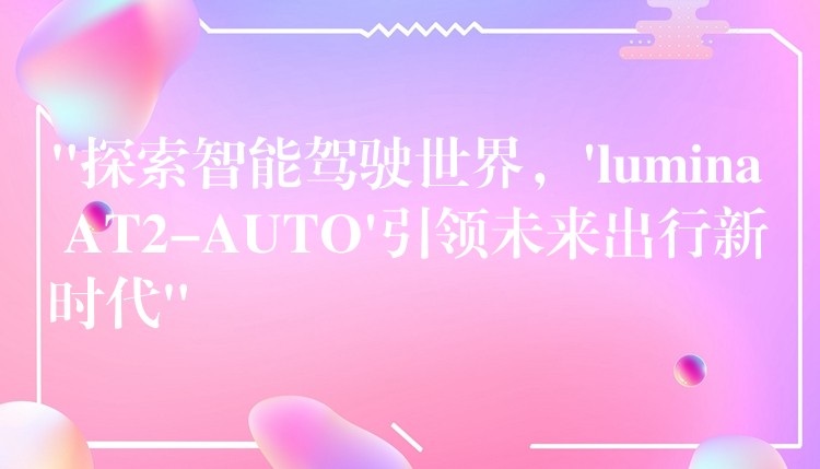 “探索智能驾驶世界,’lumina AT2-AUTO’引领未来出行新时代”