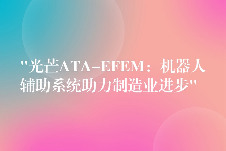 “光芒ATA-EFEM：机器人辅助系统助力制造业进步”