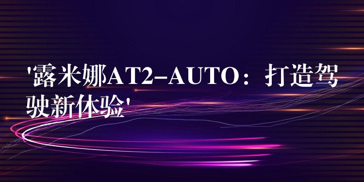 ‘露米娜AT2-AUTO：打造驾驶新体验’