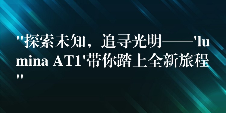 “探索未知，追寻光明——’lumina AT1’带你踏上全新旅程”