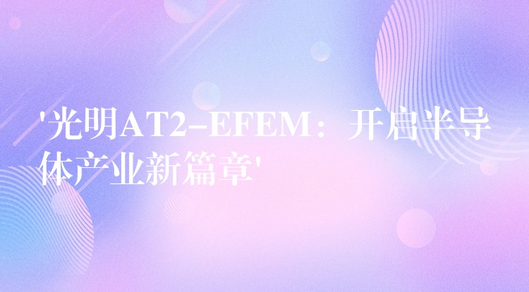 ‘光明AT2-EFEM：开启半导体产业新篇章’