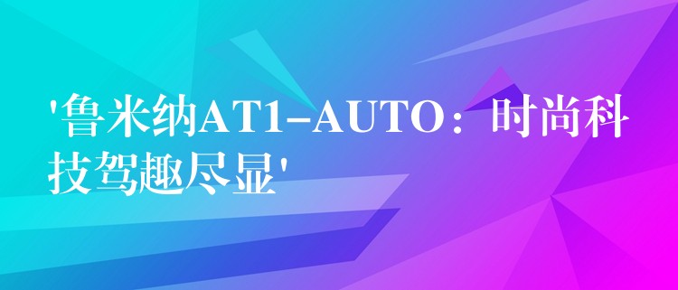 ‘鲁米纳AT1-AUTO：时尚科技驾趣尽显’