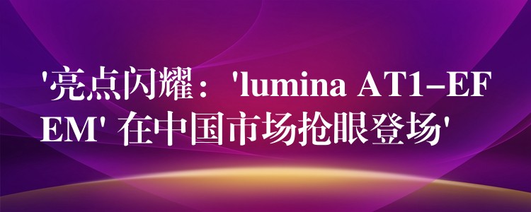 ‘亮点闪耀：’lumina AT1-EFEM’ 在中国市场抢眼登场’