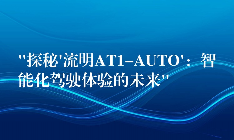 “探秘’流明AT1-AUTO’：智能化驾驶体验的未来”