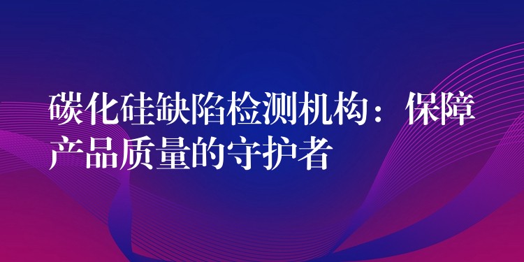 碳化硅缺陷检测机构:保障产品质量的守护者
