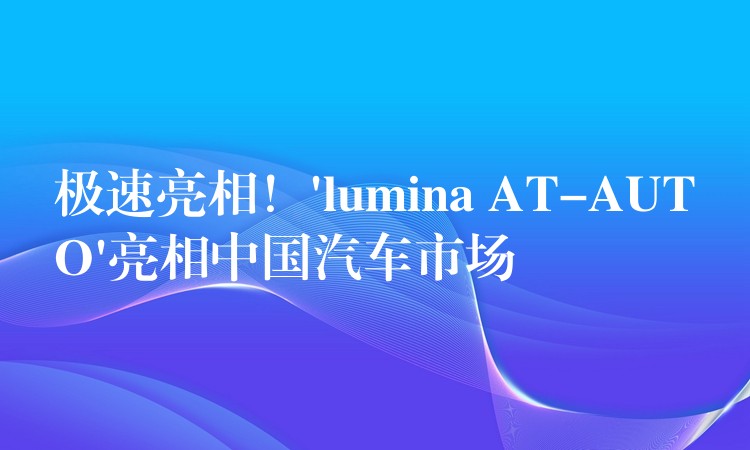 极速亮相！’lumina AT-AUTO’亮相中国汽车市场
