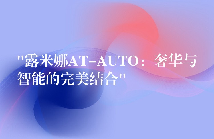 “露米娜AT-AUTO:奢华与智能的完美结合”