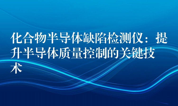 化合物半导体缺陷检测仪：提升半导体质量控制的关键技术