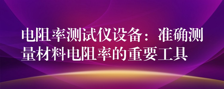 电阻率测试仪设备：准确测量材料电阻率的重要工具