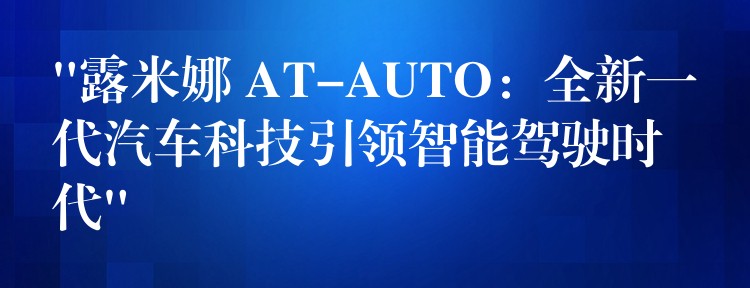 “露米娜 AT-AUTO:全新一代汽车科技引领智能驾驶时代”