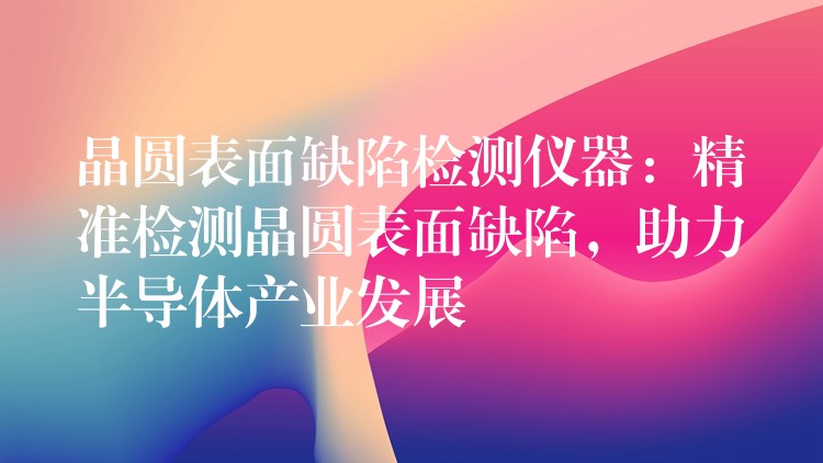 晶圆表面缺陷检测仪器：精准检测晶圆表面缺陷，助力半导体产业发展