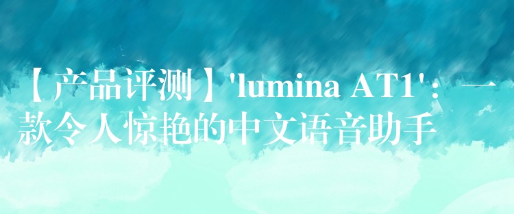 【产品评测】’lumina AT1’:一款令人惊艳的中文语音助手