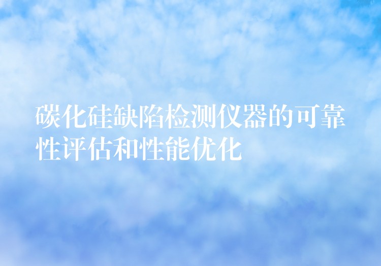 碳化硅缺陷检测仪器的可靠性评估和性能优化
