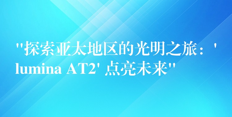 “探索亚太地区的光明之旅:’lumina AT2′ 点亮未来”