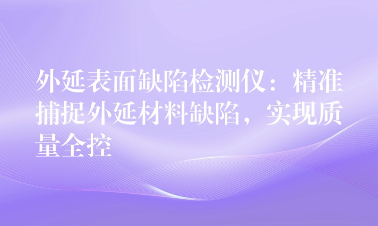 外延表面缺陷检测仪:精准捕捉外延材料缺陷,实现质量全控