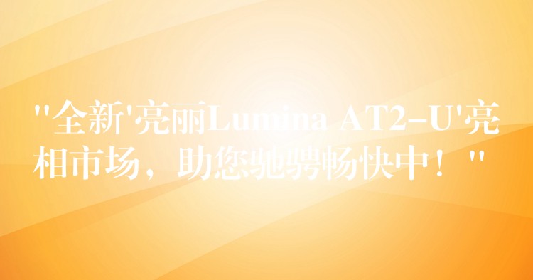 “全新’亮丽Lumina AT2-U’亮相市场，助您驰骋畅快中！”