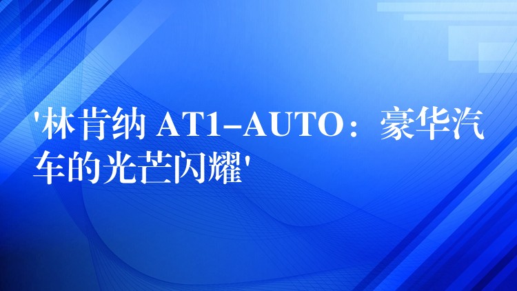 ‘林肯纳 AT1-AUTO:豪华汽车的光芒闪耀’