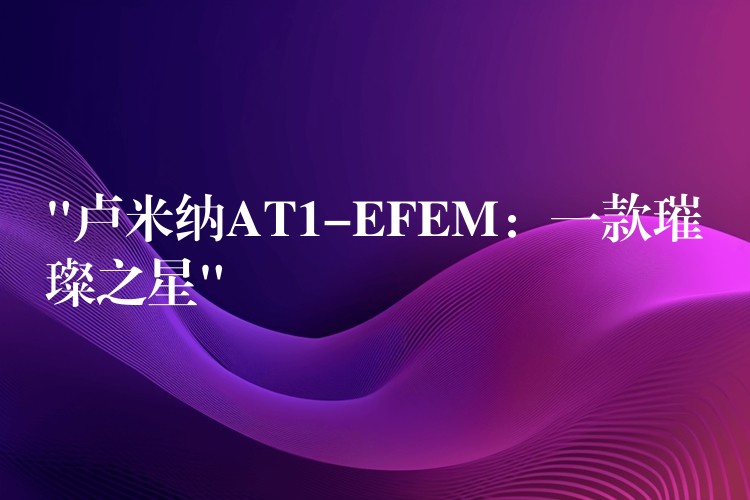 “卢米纳AT1-EFEM：一款璀璨之星”