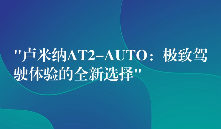 “卢米纳AT2-AUTO：极致驾驶体验的全新选择”