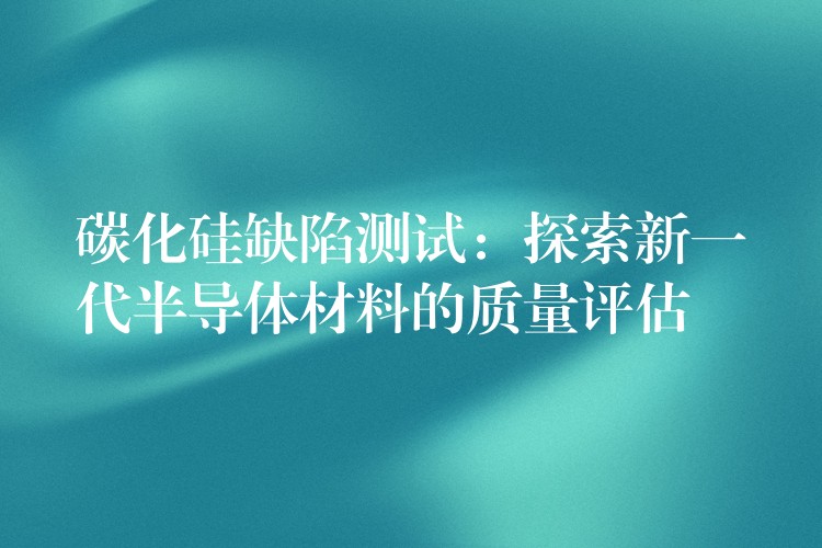 碳化硅缺陷测试：探索新一代半导体材料的质量评估