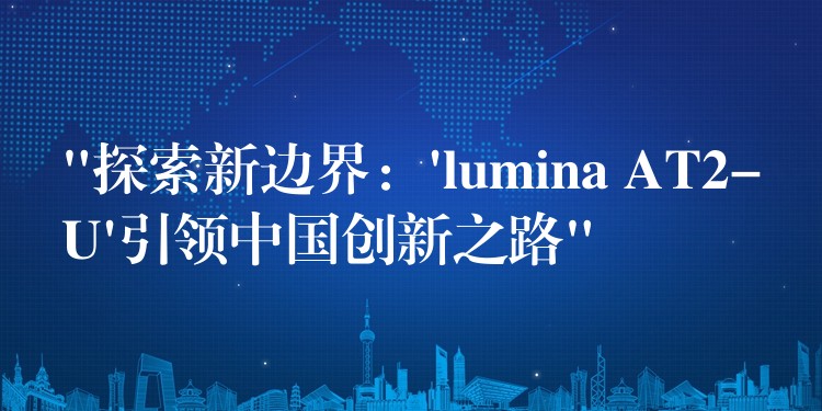 “探索新边界：’lumina AT2-U’引领中国创新之路”