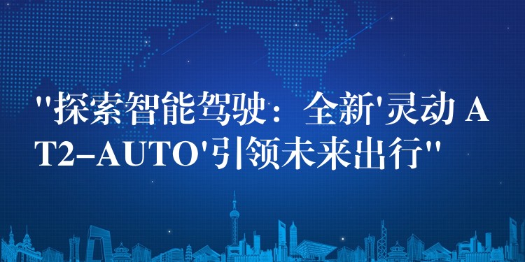 “探索智能驾驶：全新’灵动 AT2-AUTO’引领未来出行”