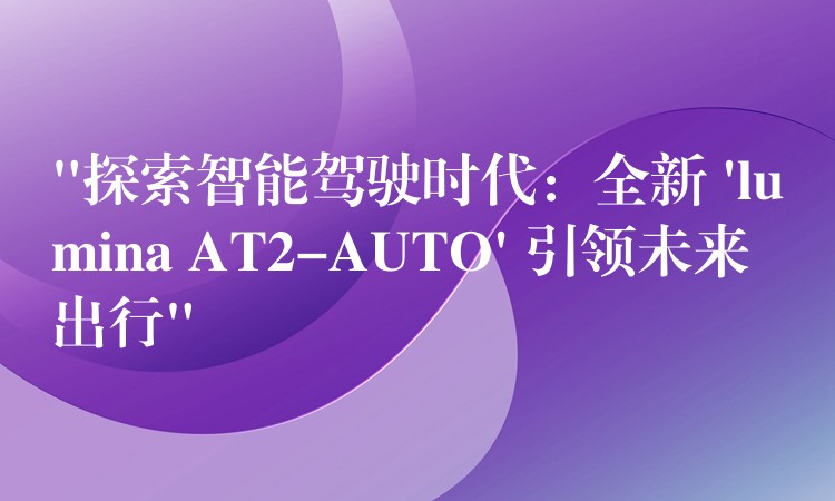 “探索智能驾驶时代:全新 ‘lumina AT2-AUTO’ 引领未来出行”