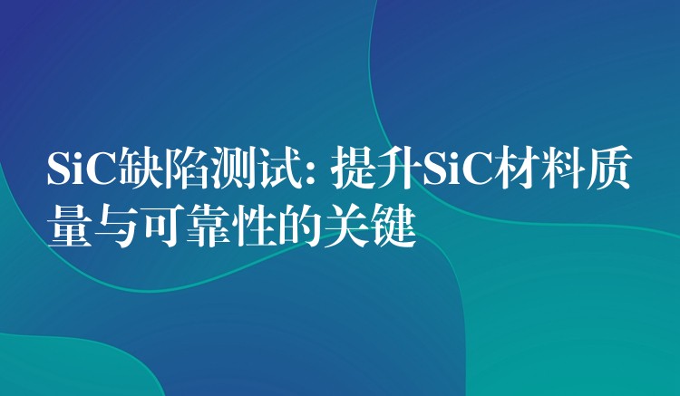 SiC缺陷测试: 提升SiC材料质量与可靠性的关键