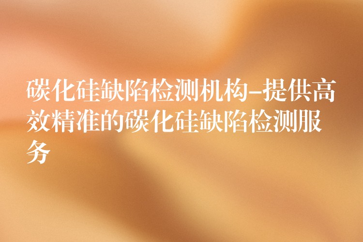 碳化硅缺陷检测机构-提供高效精准的碳化硅缺陷检测服务